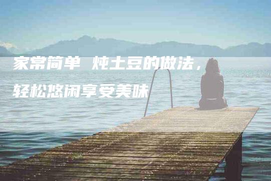 家常简单 炖土豆的做法，轻松悠闲享受美味