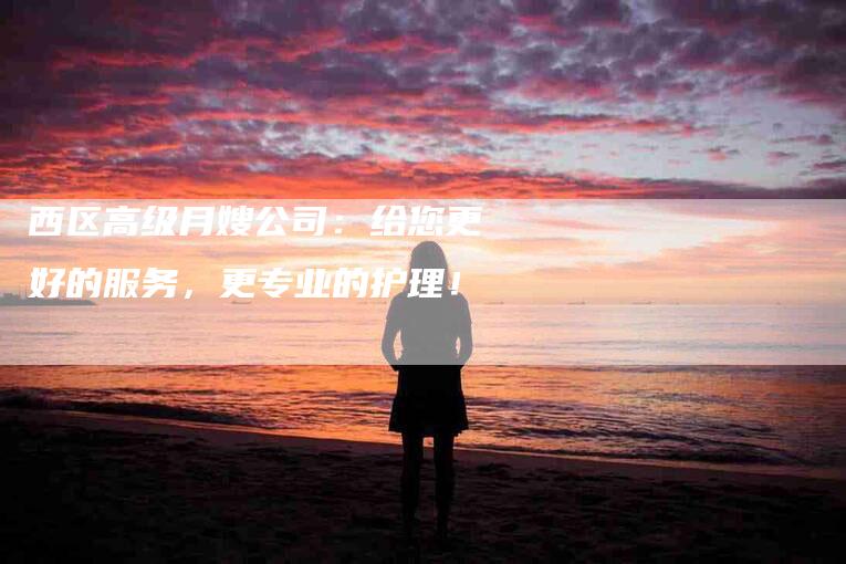 西区高级月嫂公司：给您更好的服务，更专业的护理！