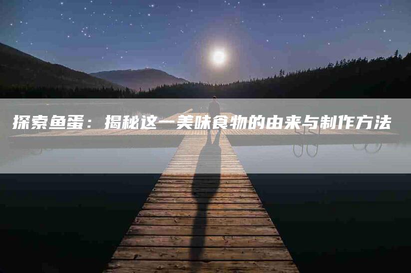 探索鱼蛋：揭秘这一美味食物的由来与制作方法-住家保姆月嫂服务_家政保洁钟点工家政服务_速上门月嫂网首页