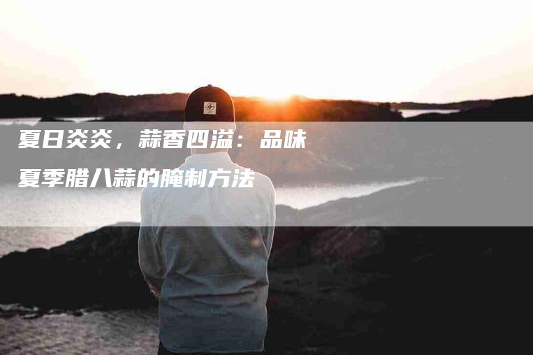 夏日炎炎，蒜香四溢：品味夏季腊八蒜的腌制方法-住家保姆月嫂服务_家政保洁钟点工家政服务_速上门月嫂网首页