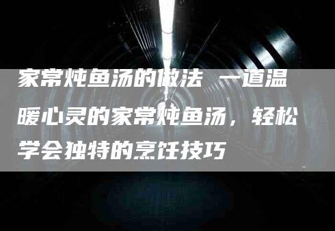 家常炖鱼汤的做法 一道温暖心灵的家常炖鱼汤，轻松学会独特的烹饪技巧-住家保姆月嫂服务_家政保洁钟点工家政服务_速上门月嫂网首页