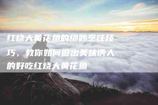 红烧大黄花鱼的绝妙烹饪技巧，教你如何做出美味诱人的好吃红烧大黄花鱼-住家保姆月嫂服务_家政保洁钟点工家政服务_速上门月嫂网首页