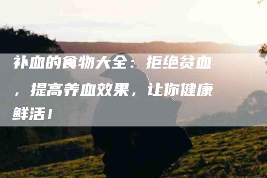 补血的食物大全：拒绝贫血，提高养血效果，让你健康鲜活！