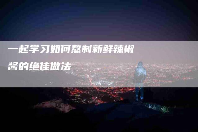 一起学习如何熬制新鲜辣椒酱的绝佳做法-住家保姆月嫂服务_家政保洁钟点工家政服务_速上门月嫂网首页