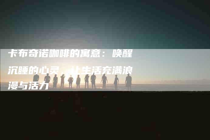 卡布奇诺咖啡的寓意：唤醒沉睡的心灵，让生活充满浪漫与活力