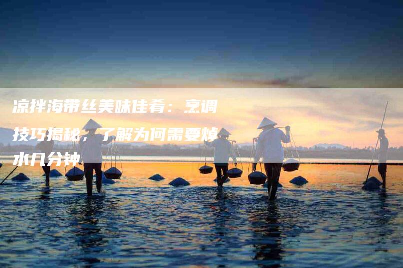 凉拌海带丝美味佳肴：烹调技巧揭秘，了解为何需要焯水几分钟