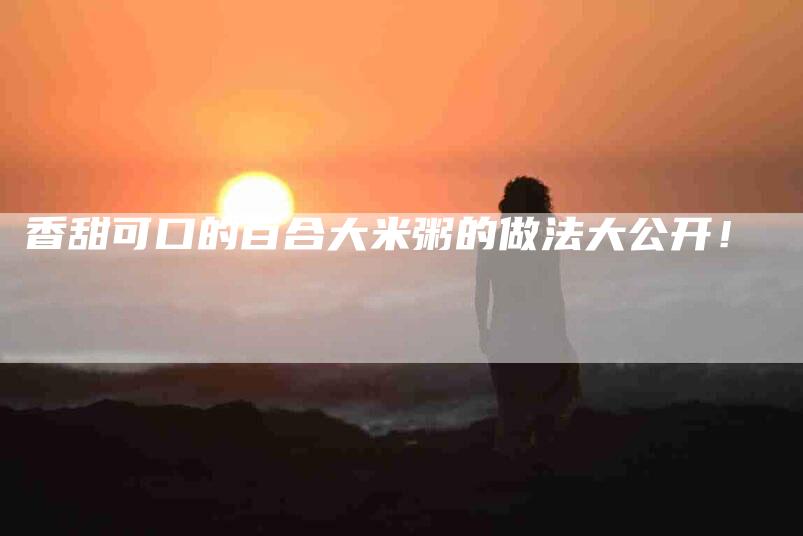 香甜可口的百合大米粥的做法大公开！-住家保姆月嫂服务_家政保洁钟点工家政服务_速上门月嫂网首页