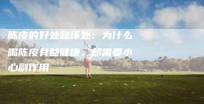 陈皮的好处和坏处：为什么喝陈皮有益健康，却需要小心副作用