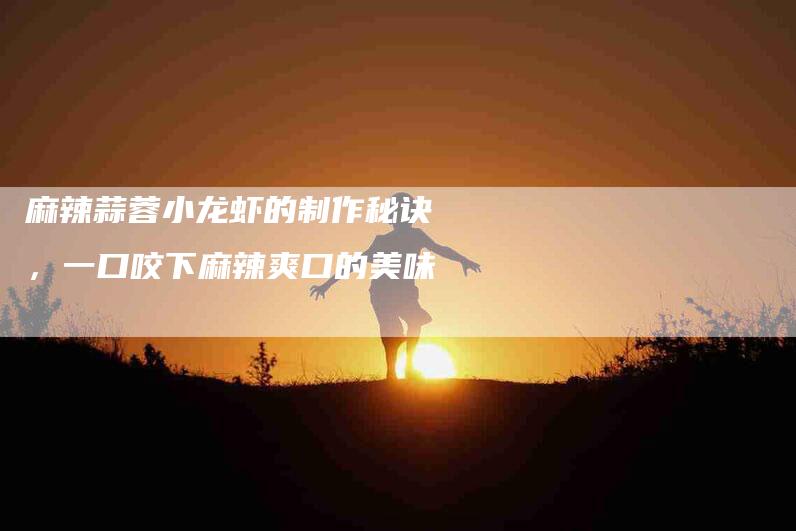 麻辣蒜蓉小龙虾的制作秘诀，一口咬下麻辣爽口的美味-住家保姆月嫂服务_家政保洁钟点工家政服务_速上门月嫂网首页