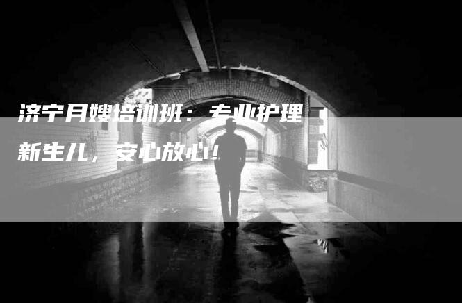 济宁月嫂培训班：专业护理新生儿，安心放心！-住家保姆月嫂服务_家政保洁钟点工家政服务_速上门月嫂网首页