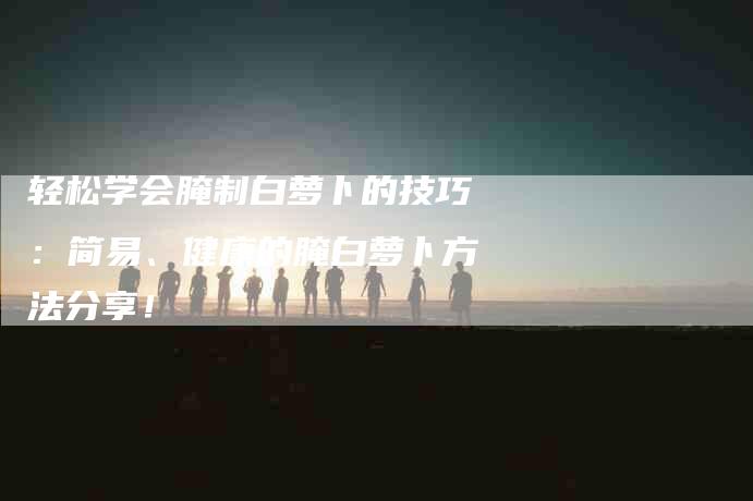 轻松学会腌制白萝卜的技巧：简易、健康的腌白萝卜方法分享！