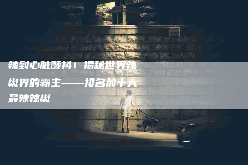 辣到心脏颤抖！揭秘世界辣椒界的霸主——排名前十大最辣辣椒-住家保姆月嫂服务_家政保洁钟点工家政服务_速上门月嫂网首页