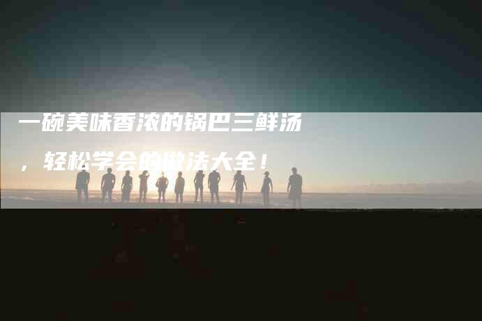 一碗美味香浓的锅巴三鲜汤，轻松学会的做法大全！-住家保姆月嫂服务_家政保洁钟点工家政服务_速上门月嫂网首页
