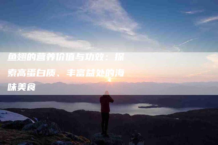 鱼翅的营养价值与功效：探索高蛋白质、丰富益处的海味美食-住家保姆月嫂服务_家政保洁钟点工家政服务_速上门月嫂网首页