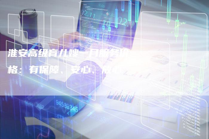 淮安高级育儿嫂一月服务价格：有保障、安心、放心-住家保姆月嫂服务_家政保洁钟点工家政服务_速上门月嫂网首页