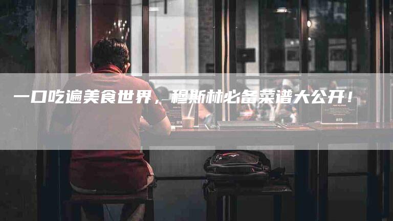 一口吃遍美食世界，穆斯林必备菜谱大公开！-住家保姆月嫂服务_家政保洁钟点工家政服务_速上门月嫂网首页