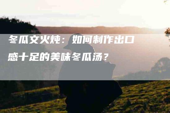 冬瓜文火炖：如何制作出口感十足的美味冬瓜汤？-住家保姆月嫂服务_家政保洁钟点工家政服务_速上门月嫂网首页