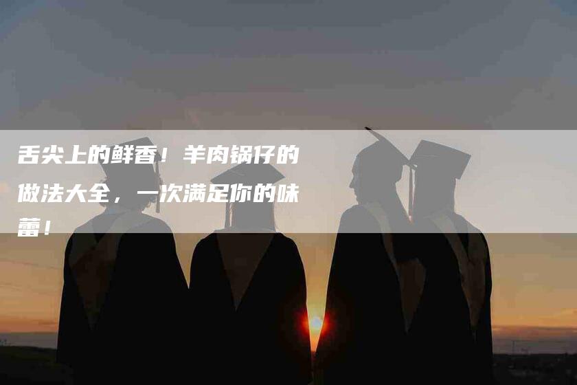 舌尖上的鲜香！羊肉锅仔的做法大全，一次满足你的味蕾！
