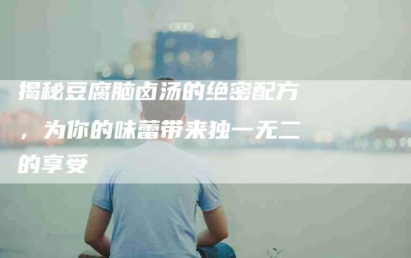 揭秘豆腐脑卤汤的绝密配方，为你的味蕾带来独一无二的享受-住家保姆月嫂服务_家政保洁钟点工家政服务_速上门月嫂网首页