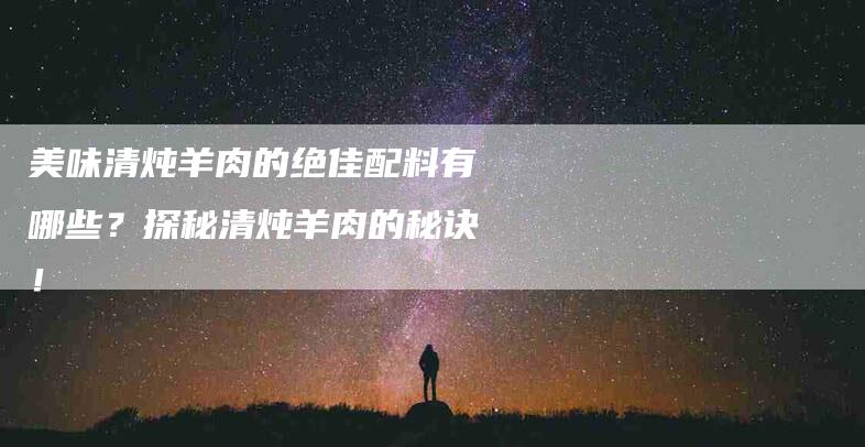 美味清炖羊肉的绝佳配料有哪些？探秘清炖羊肉的秘诀！