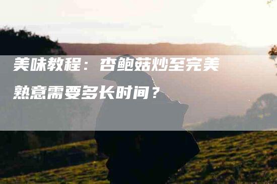 美味教程：杏鲍菇炒至完美熟意需要多长时间？-速上门月嫂网