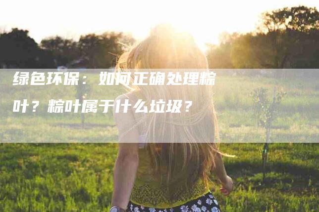 绿色环保：如何正确处理粽叶？粽叶属于什么垃圾？