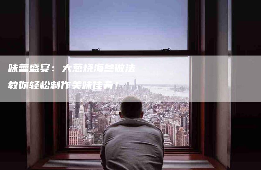 味蕾盛宴：大葱烧海参做法教你轻松制作美味佳肴！