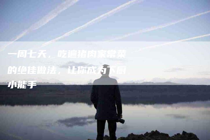 一周七天，吃遍猪肉家常菜的绝佳做法，让你成为下厨小能手-住家保姆月嫂服务_家政保洁钟点工家政服务_速上门月嫂网首页