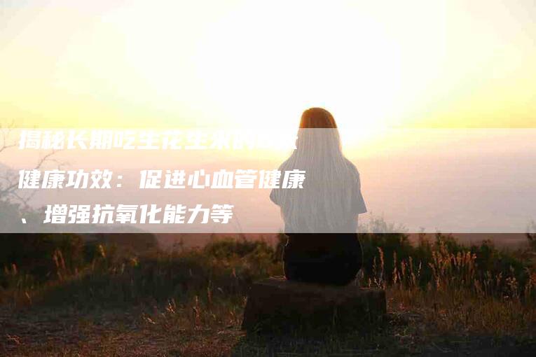 揭秘长期吃生花生米的6大健康功效：促进心血管健康、增强抗氧化能力等