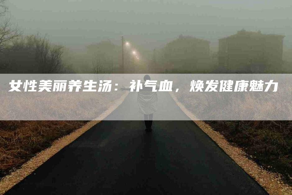 女性美丽养生汤：补气血，焕发健康魅力-住家保姆月嫂服务_家政保洁钟点工家政服务_速上门月嫂网首页