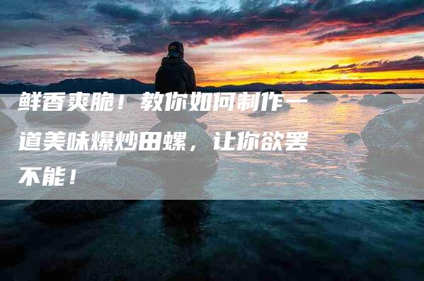 鲜香爽脆！教你如何制作一道美味爆炒田螺，让你欲罢不能！-住家保姆月嫂服务_家政保洁钟点工家政服务_速上门月嫂网首页