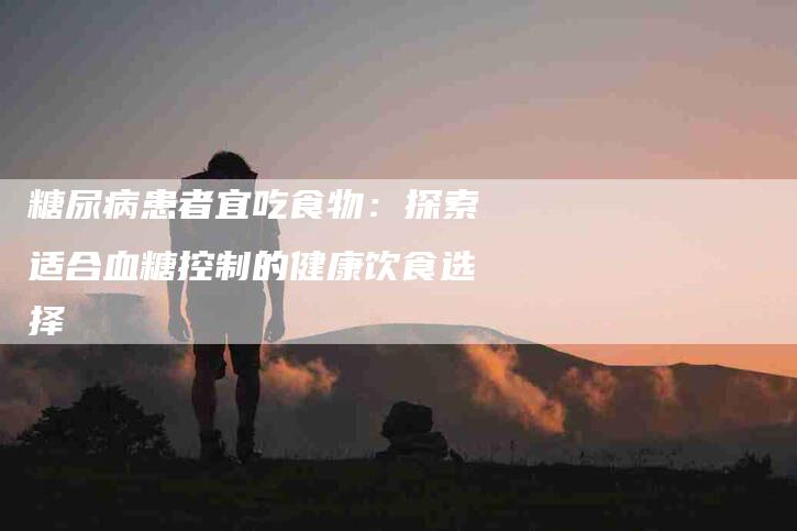 糖尿病患者宜吃食物：探索适合血糖控制的健康饮食选择-住家保姆月嫂服务_家政保洁钟点工家政服务_速上门月嫂网首页