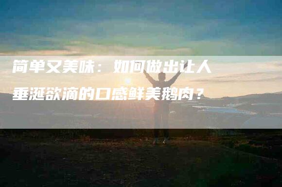 简单又美味：如何做出让人垂涎欲滴的口感鲜美鹅肉？-住家保姆月嫂服务_家政保洁钟点工家政服务_速上门月嫂网首页