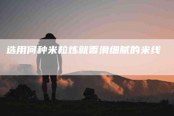 选用何种米粒炼就香滑细腻的米线-住家保姆月嫂服务_家政保洁钟点工家政服务_速上门月嫂网首页