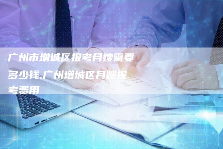 广州市增城区报考月嫂需要多少钱,广州增城区月嫂报考费用