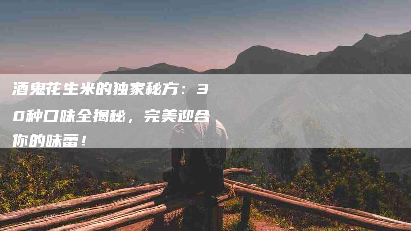 酒鬼花生米的独家秘方:30种口味全揭秘,完美迎合你的味蕾!-住家保姆月嫂服务_家政保洁钟点工家政服务_速上门月嫂网首页