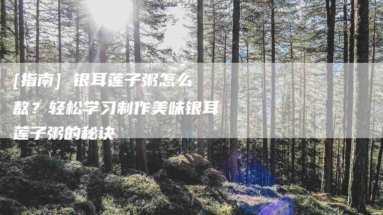 [指南] 银耳莲子粥怎么熬？轻松学习制作美味银耳莲子粥的秘诀-住家保姆月嫂服务_家政保洁钟点工家政服务_速上门月嫂网首页