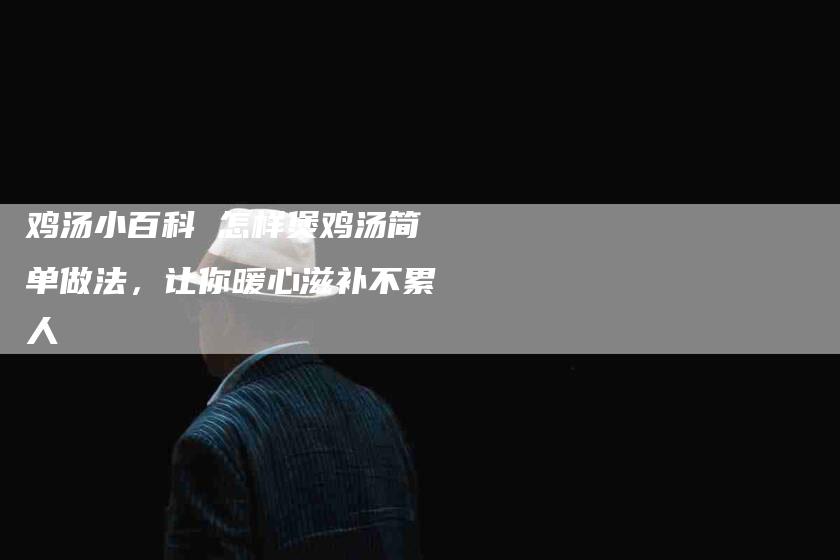 鸡汤小百科 怎样煲鸡汤简单做法，让你暖心滋补不累人-住家保姆月嫂服务_家政保洁钟点工家政服务_速上门月嫂网首页