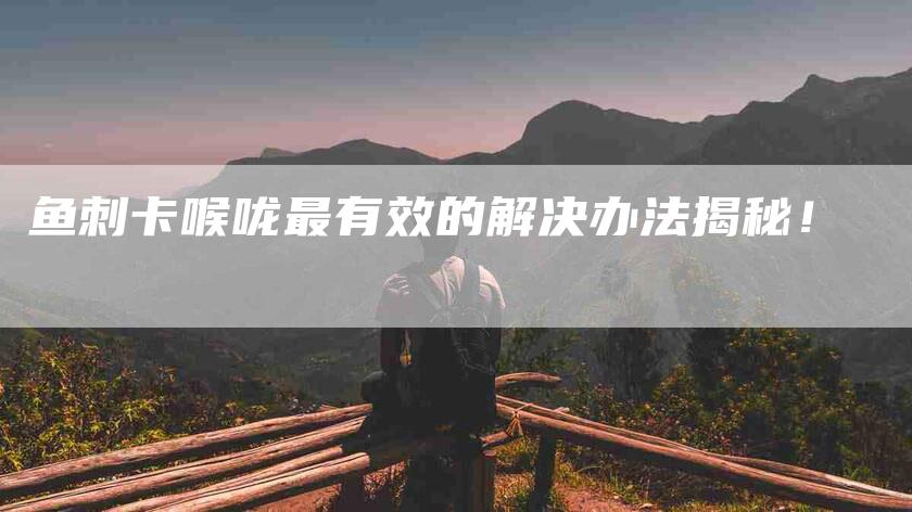 鱼刺卡喉咙最有效的解决办法揭秘！-住家保姆月嫂服务_家政保洁钟点工家政服务_速上门月嫂网首页