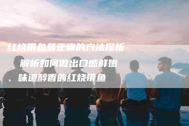 红烧带鱼最正确的方法探析  解析如何做出口感鲜嫩、味道醇香的红烧带鱼
