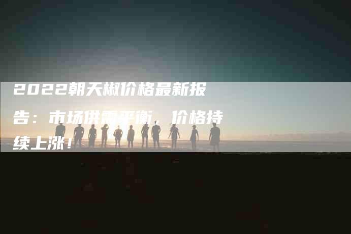 2022朝天椒价格最新报告：市场供需平衡，价格持续上涨！