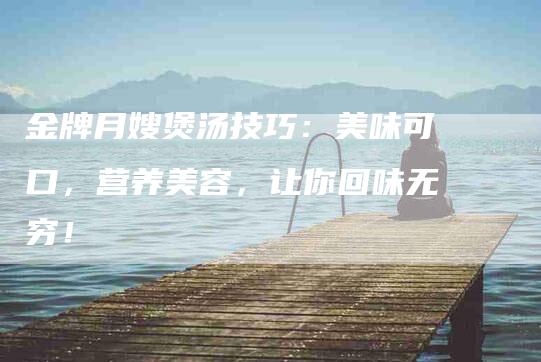 金牌月嫂煲汤技巧：美味可口，营养美容，让你回味无穷！