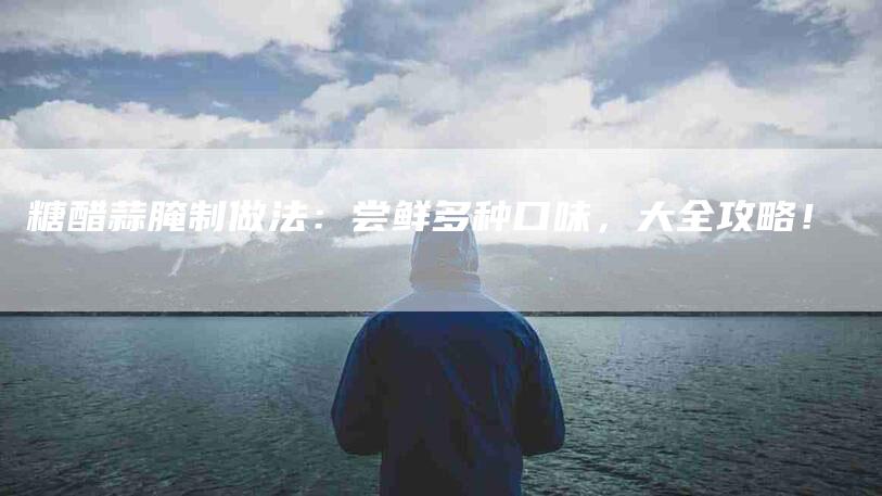 糖醋蒜腌制做法：尝鲜多种口味，大全攻略！-住家保姆月嫂服务_家政保洁钟点工家政服务_速上门月嫂网首页