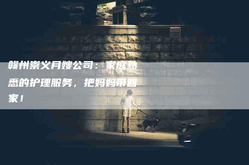 赣州崇义月嫂公司：家庭熟悉的护理服务，把妈妈带回家！-住家保姆月嫂服务_家政保洁钟点工家政服务_速上门月嫂网首页