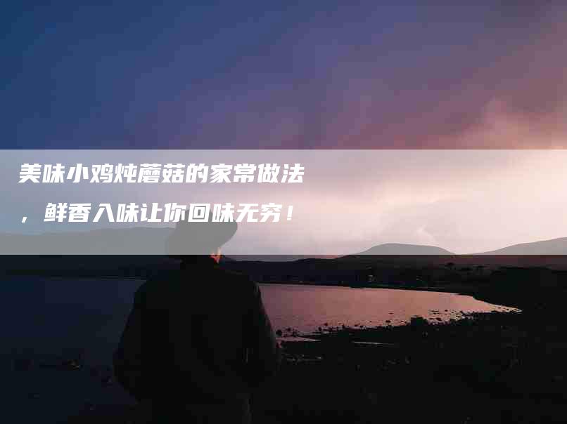 美味小鸡炖蘑菇的家常做法，鲜香入味让你回味无穷！-住家保姆月嫂服务_家政保洁钟点工家政服务_速上门月嫂网首页