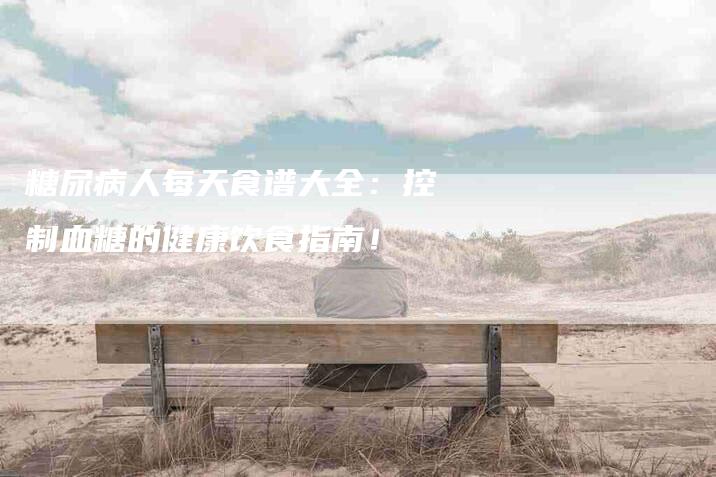 糖尿病人每天食谱大全:控制血糖的健康饮食指南!-住家保姆月嫂服务_家政保洁钟点工家政服务_速上门月嫂网首页