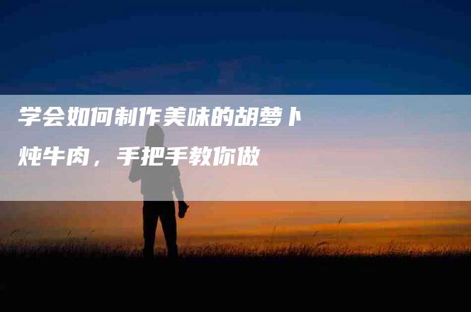 学会如何制作美味的胡萝卜炖牛肉，手把手教你做