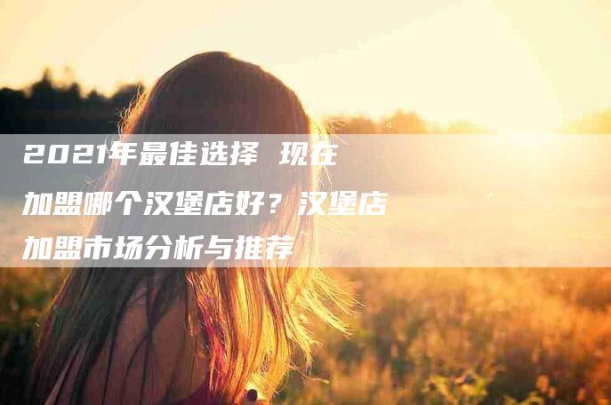 2021年最佳选择 现在加盟哪个汉堡店好？汉堡店加盟市场分析与推荐-住家保姆月嫂服务_家政保洁钟点工家政服务_速上门月嫂网首页