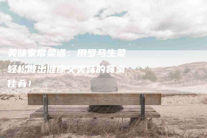 美味家常菜谱：用罗马生菜轻松做出健康又美味的餐桌佳肴！-住家保姆月嫂服务_家政保洁钟点工家政服务_速上门月嫂网首页