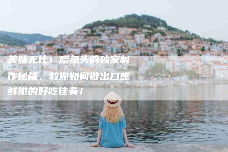 美味无比！腊鱼头的独家制作秘籍，教你如何做出口感鲜嫩的好吃佳肴！-住家保姆月嫂服务_家政保洁钟点工家政服务_速上门月嫂网首页
